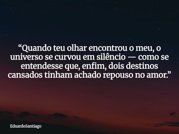 “Quando teu olhar encontrou o meu, o universo se curvou em silêncio — como se entendesse que, enfim, dois destinos cansados tinham achado repouso no amor.”... Frase de EduardoSantiago.