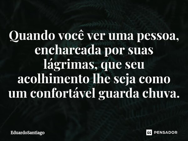 ⁠Quando você ver uma pessoa, encharcada por suas lágrimas, que seu acolhimento lhe seja como um confortável guarda chuva.... Frase de EduardoSantiago.