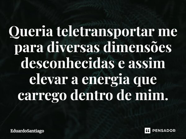 ⁠Queria teletransportar me para diversas dimensões desconhecidas e assim elevar a energia que carrego dentro de mim.... Frase de EduardoSantiago.