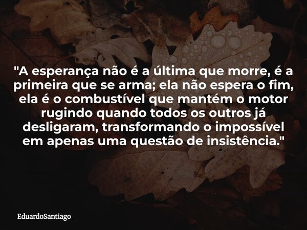​"A esperança não é a última que morre, é a primeira que se arma; ela não espera o fim, ela é o combustível que mantém o motor rugindo quando todos os outr... Frase de EduardoSantiago.