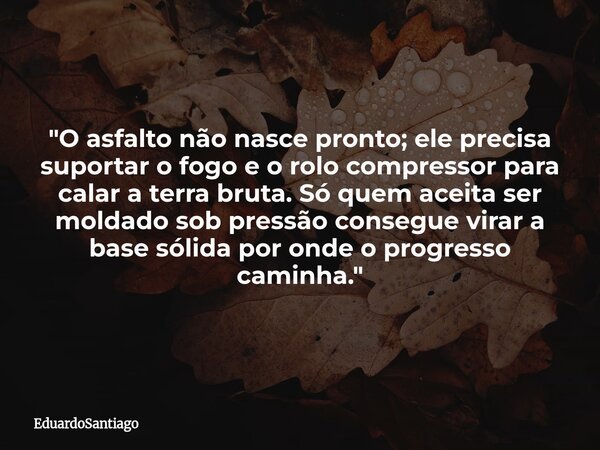 "O asfalto não nasce pronto; ele precisa suportar o fogo e o rolo compressor para calar a terra bruta. Só quem aceita ser moldado sob pressão consegue vir... Frase de EduardoSantiago.