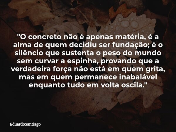 ​"O concreto não é apenas matéria, é a alma de quem decidiu ser fundação; é o silêncio que sustenta o peso do mundo sem curvar a espinha, provando que a ve... Frase de EduardoSantiago.