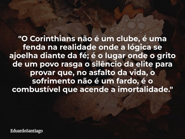 ​"O Corinthians não é um clube, é uma fenda na realidade onde a lógica se ajoelha diante da fé; é o lugar onde o grito de um povo rasga o silêncio da elite... Frase de EduardoSantiago.