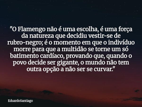 ​"O Flamengo não é uma escolha, é uma força da natureza que decidiu vestir-se de rubro-negro; é o momento em que o indivíduo morre para que a multidão se t... Frase de EduardoSantiago.