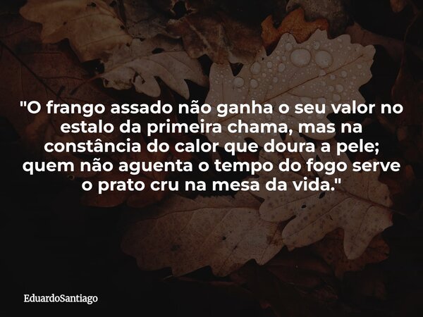 ​"O frango assado não ganha o seu valor no estalo da primeira chama, mas na constância do calor que doura a pele; quem não aguenta o tempo do fogo serve o ... Frase de EduardoSantiago.