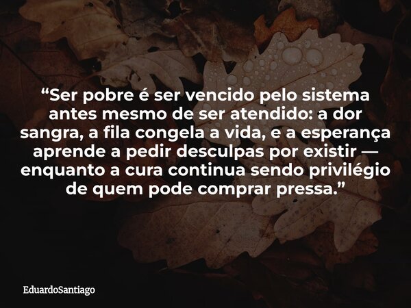 “Ser pobre é ser vencido pelo sistema antes mesmo de ser atendido: a dor sangra, a fila congela a vida, e a esperança aprende a pedir desculpas por existir — en... Frase de EduardoSantiago.