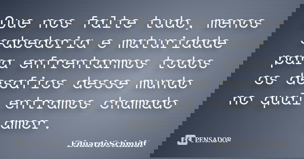 Que nos falte tudo, menos sabedoria e maturidade para enfrentarmos todos os desafios desse mundo no qual entramos chamado amor.... Frase de EduardoSchmidt.