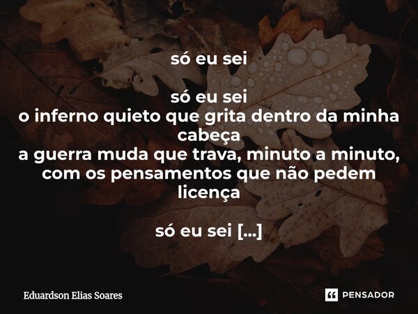 só eu sei só eu sei o inferno quieto que grita dentro da minha cabeça a guerra muda que trava, minuto a minuto, com os pensamentos que não pedem licença só eu ... Frase de Eduardson Elias Soares.
