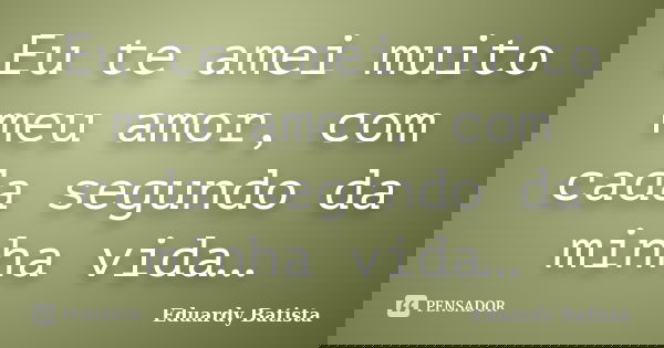 Eu te amei muito meu amor, com cada segundo da minha vida…... Frase de Eduardy Batista.