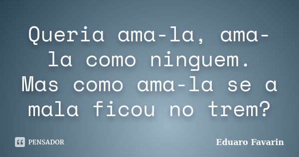 Queria ama-la, ama-la como ninguem. Mas como ama-la se a mala ficou no trem?... Frase de Eduaro Favarin.