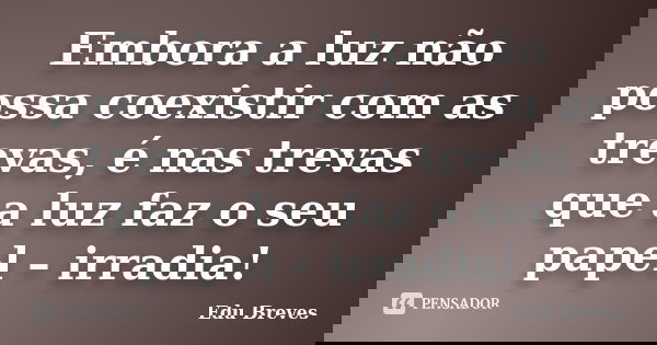 Embora a luz não possa coexistir com as trevas, é nas trevas que a luz faz o seu papel – irradia!... Frase de Edu Breves.