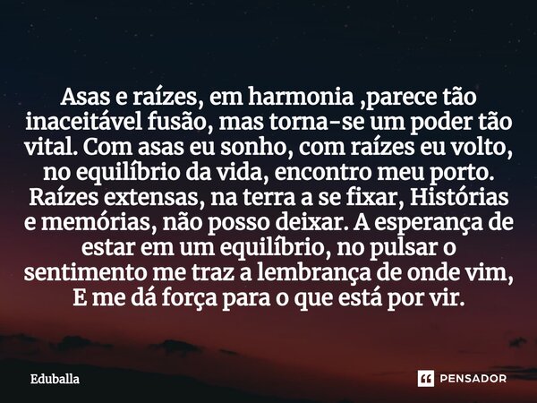 Asas e raízes, em harmonia ,parece tão inaceitável fusão, mas torna-se um poder tão vital. Com asas eu sonho, com raízes eu volto, no equilíbrio da vida, encon... Frase de Eduballa.