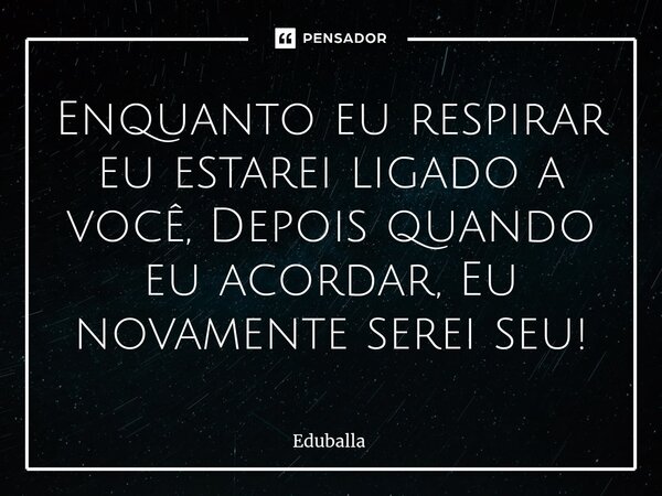 ⁠Enquanto eu respirar eu estarei ligado a você, Depois quando eu acordar, Eu novamente serei seu!... Frase de Eduballa.