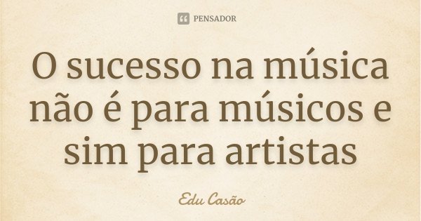 O sucesso na música não é para músicos e sim para artistas... Frase de Edu Casão.