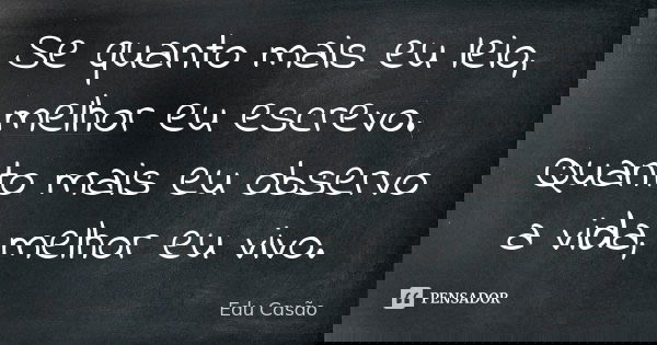 Se quanto mais eu leio, melhor eu escrevo. Quanto mais eu observo a vida, melhor eu vivo.... Frase de Edu Casão.