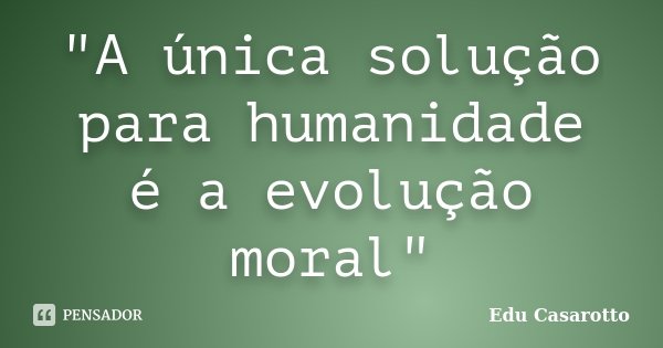 "A única solução para humanidade é a evolução moral"... Frase de Edu Casarotto.