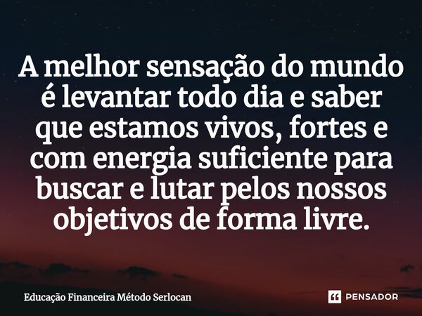 ⁠A melhor sensação do mundo é levantar todo dia e saber que estamos vivos, fortes e com energia suficiente para buscar e lutar pelos nossos objetivos de forma l... Frase de Educação Financeira Método Serlocan.