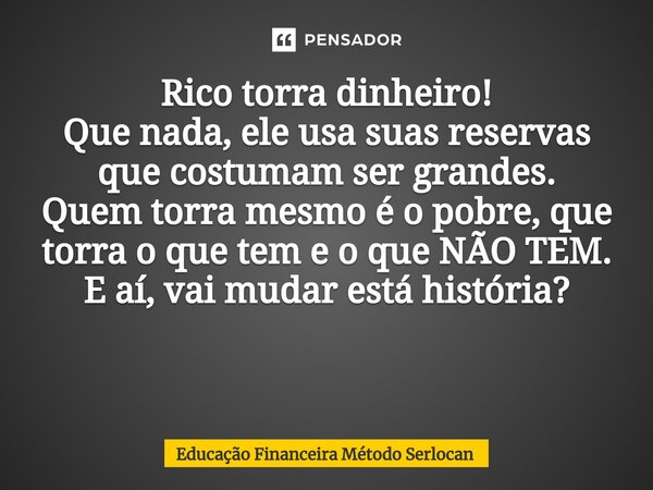 Rico torra dinheiro! Que nada, ele usa suas reservas que costumam ser grandes. Quem torra mesmo é o pobre, que torra o que tem e o que NÃO TEM. E aí, vai mudar ... Frase de Educação Financeira Método Serlocan.