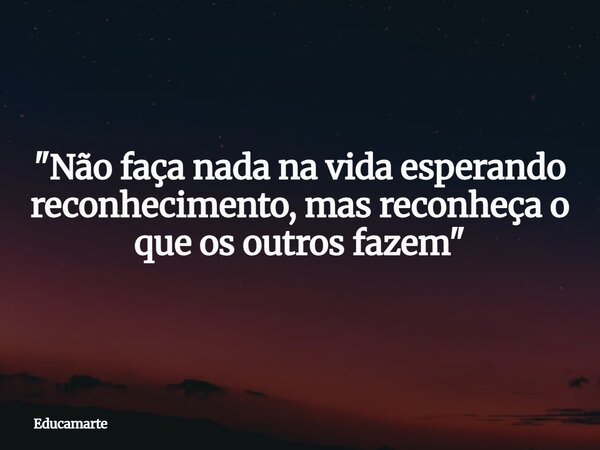 "Não faça nada na vida esperando reconhecimento, mas reconheça o que os outros fazem"... Frase de educamarte.