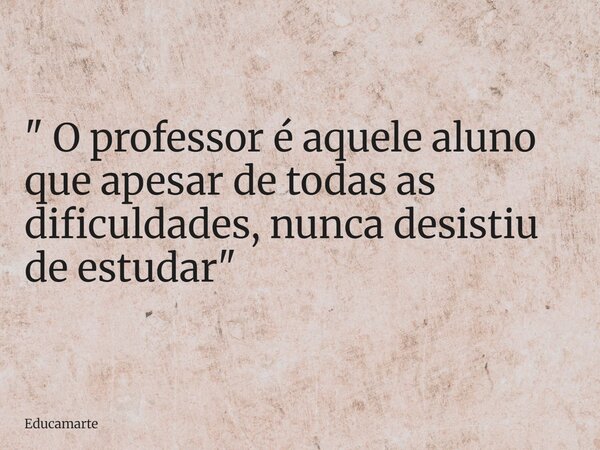 " O professor é aquele aluno que apesar de todas as dificuldades, nunca desistiu de estudar"... Frase de educamarte.