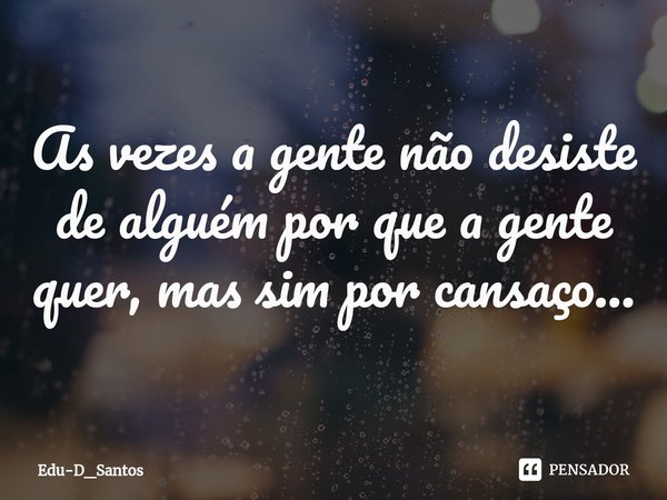 ⁠As vezes a gente não desiste de alguém por que a gente quer, mas sim por cansaço...... Frase de Edu-D_Santos.