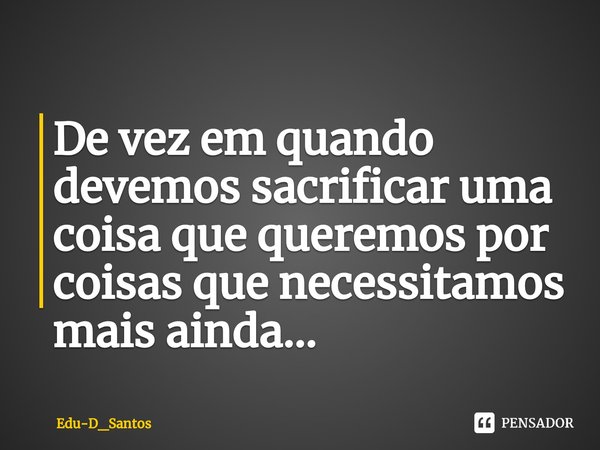 ⁠De vez em quando devemos sacrificar uma coisa que queremos por coisas que necessitamos mais ainda...... Frase de Edu-D_Santos.