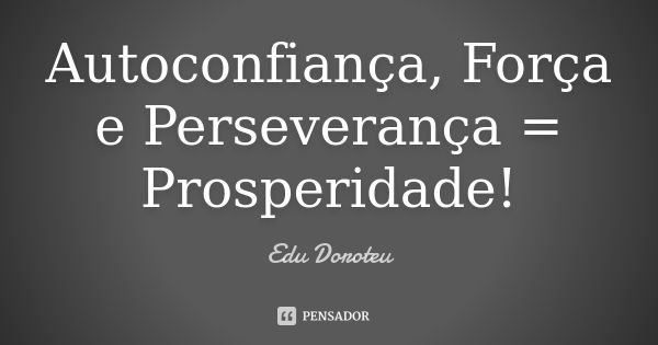 Autoconfiança, Força e Perseverança = Prosperidade!... Frase de Edu Doroteu.