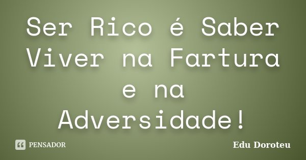 Ser Rico é Saber Viver na Fartura e na Adversidade!... Frase de Edu Doroteu.