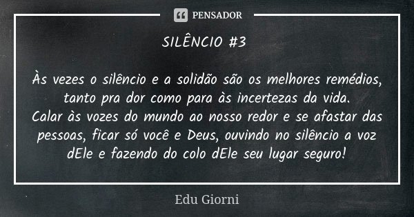 SILÊNCIO #3 Às vezes o silêncio e a solidão são os melhores remédios, tanto pra dor como para às incertezas da vida. Calar às vozes do mundo ao nosso redor e se... Frase de Edu Giorni.