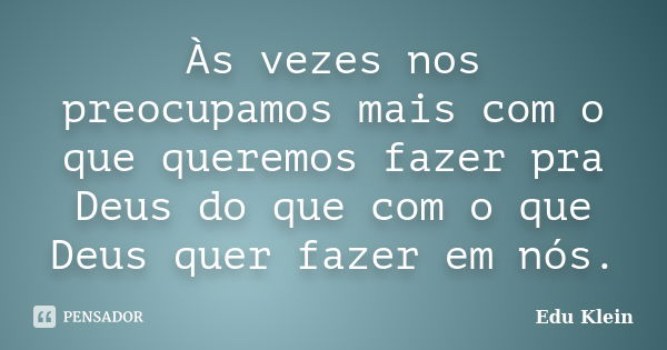 Às vezes nos preocupamos mais com o que queremos fazer pra Deus do que com o que Deus quer fazer em nós.... Frase de Edu Klein.