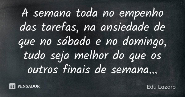 A semana toda no empenho das tarefas, na ansiedade de que no sábado e no domingo, tudo seja melhor do que os outros finais de semana...... Frase de Edu Lazaro.