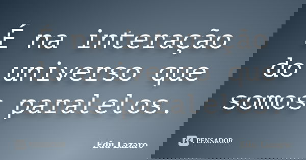 É na interação do universo que somos paralelos.... Frase de Edu Lazaro.