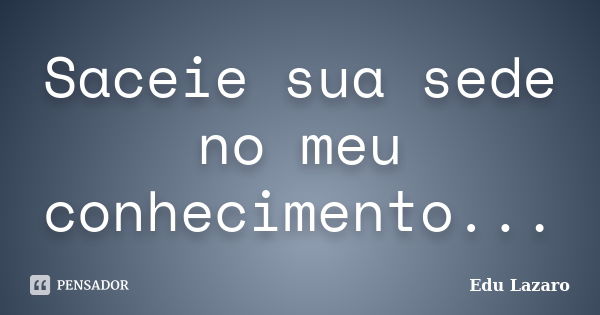 Saceie sua sede no meu conhecimento...... Frase de Edu Lazaro.