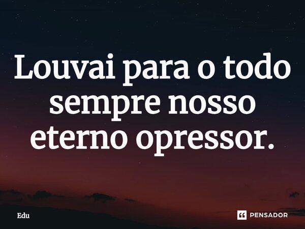⁠Louvai para o todo sempre nosso eterno opressor.... Frase de edu.
