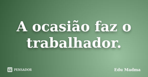 A ocasião faz o trabalhador.... Frase de Edu Madma.