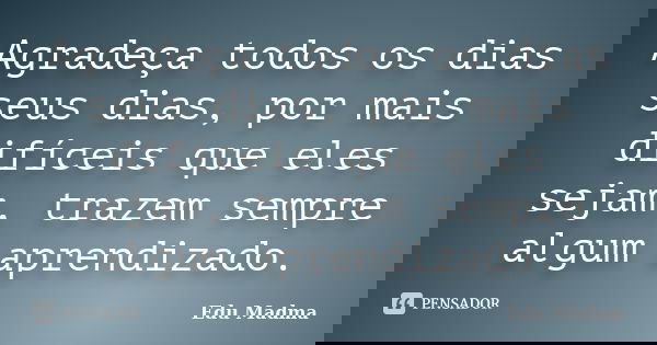 Agradeça todos os dias seus dias, por mais difíceis que eles sejam, trazem sempre algum aprendizado.... Frase de Edu Madma.