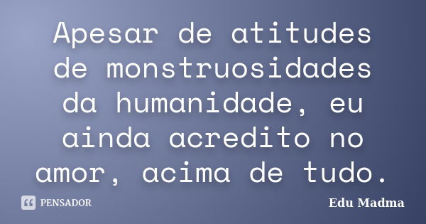 Apesar de atitudes de monstruosidades da humanidade, eu ainda acredito no amor, acima de tudo.... Frase de Edu Madma.