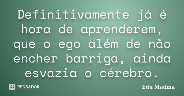 Definitivamente já é hora de aprenderem, que o ego além de não encher barriga, ainda esvazia o cérebro.... Frase de Edu Madma.