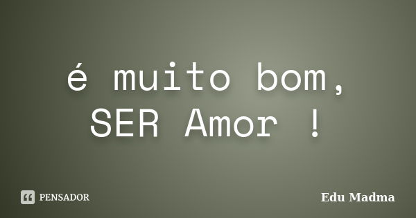 é muito bom, SER Amor !... Frase de Edu Madma.