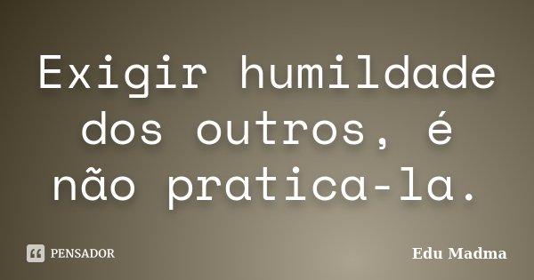 Exigir humildade dos outros, é não pratica-la.... Frase de Edu Madma.