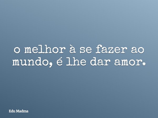 ⁠o melhor à se fazer ao mundo, é lhe dar amor.... Frase de Edu Madma.