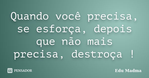 Quando você precisa, se esforça, depois que não mais precisa, destroça !... Frase de Edu Madma.