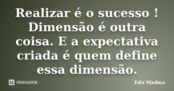 Realizar é o sucesso ! Dimensão é outra coisa. E a expectativa criada é quem define essa dimensão.... Frase de Edu Madma.