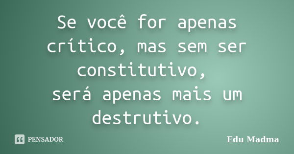 Se você for apenas crítico, mas sem ser constitutivo, será apenas mais um destrutivo.... Frase de Edu Madma.