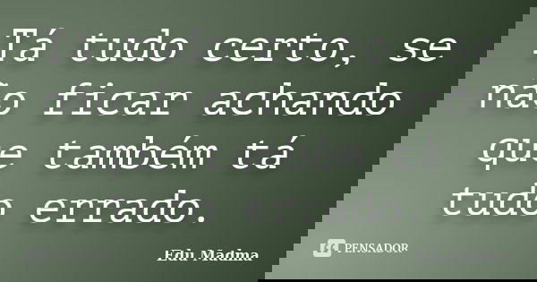 Tá tudo certo, se não ficar achando que também tá tudo errado.... Frase de Edu Madma.