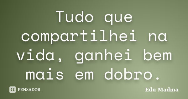 Tudo que compartilhei na vida, ganhei bem mais em dobro.... Frase de Edu Madma.