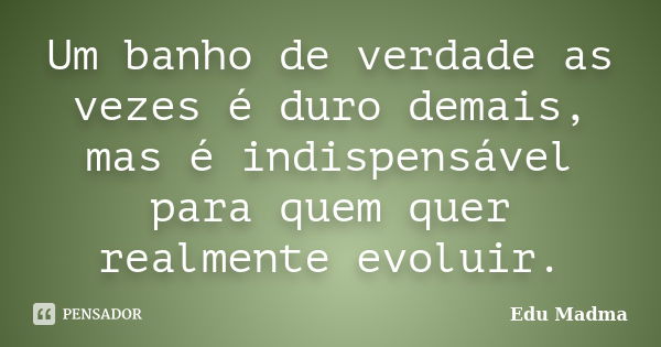 Um banho de verdade as vezes é duro demais, mas é indispensável para quem quer realmente evoluir.... Frase de Edu Madma.