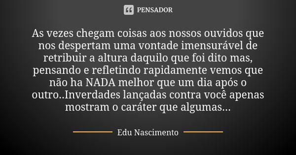 As vezes chegam coisas aos nossos ouvidos que nos despertam uma vontade imensurável de retribuir a altura daquilo que foi dito mas, pensando e refletindo rapida... Frase de Edu Nascimento.