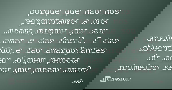 porque que nao nos perguntamos a nos mesma,porque que sou ansim.amar e tao facil. E tao divertido,e tao amargo?antes de amar alguem penssa primeiro sera que pos... Frase de edu.