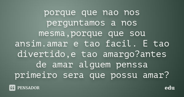 porque que nao nos perguntamos a nos mesma,porque que sou ansim.amar e tao facil. E tao divertido,e tao amargo?antes de amar alguem penssa primeiro sera que pos... Frase de edu.